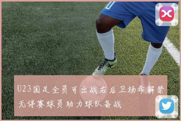 U23国足全员可出战右后卫杨希解禁无停赛球员助力球队备战