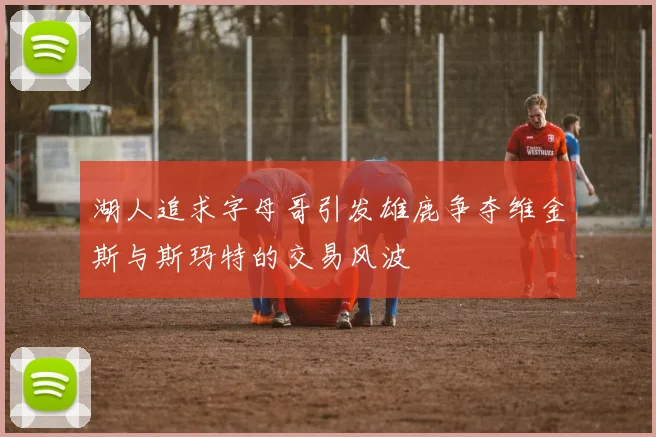 湖人追求字母哥引发雄鹿争夺维金斯与斯玛特的交易风波