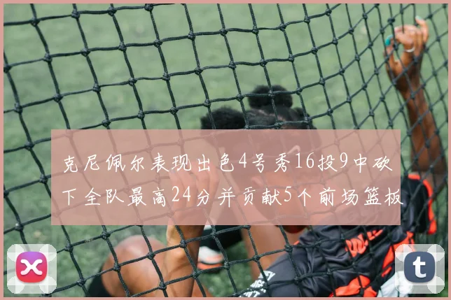 克尼佩尔表现出色4号秀16投9中砍下全队最高24分并贡献5个前场篮板