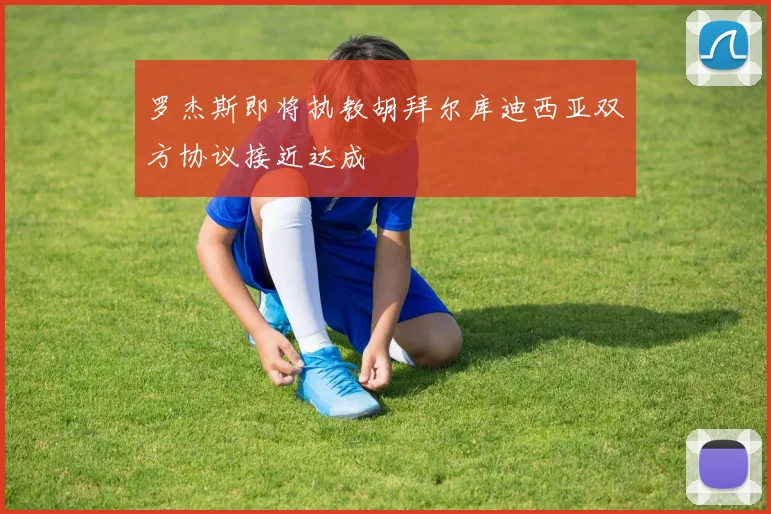 罗杰斯即将执教胡拜尔库迪西亚双方协议接近达成