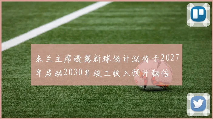 米兰主席透露新球场计划将于2027年启动2030年竣工收入预计翻倍