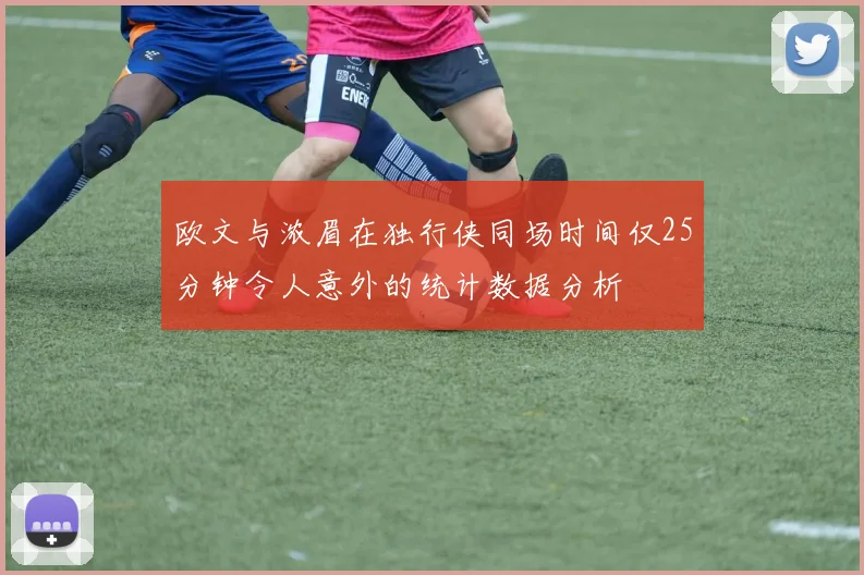 欧文与浓眉在独行侠同场时间仅25分钟令人意外的统计数据分析