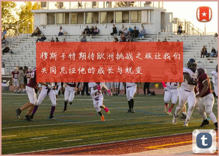 穆斯卡特期待欧洲挑战之旅让我们共同见证他的成长与蜕变